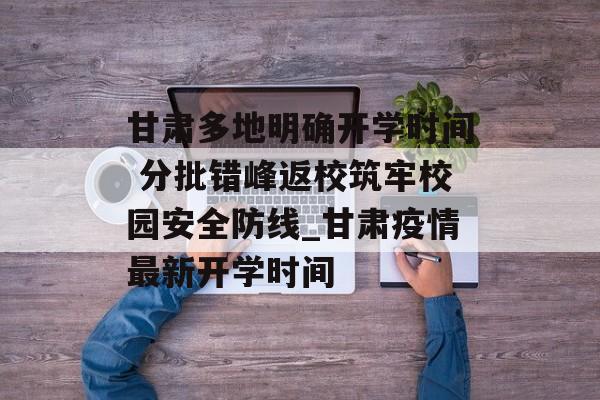 甘肃多地明确开学时间 分批错峰返校筑牢校园安全防线_甘肃疫情最新开学时间