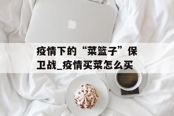 疫情下的“菜篮子”保卫战_疫情买菜怎么买