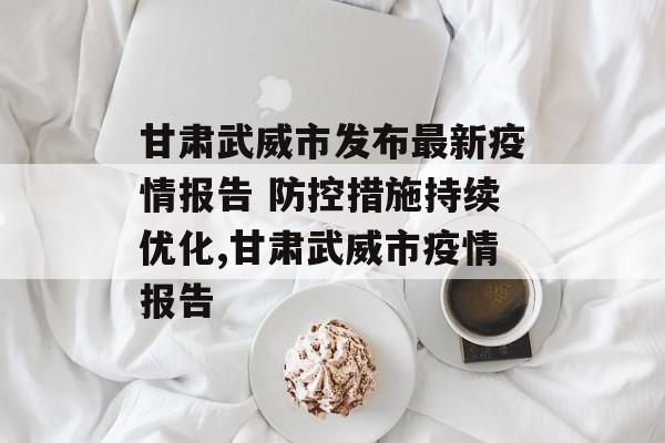 甘肃武威市发布最新疫情报告 防控措施持续优化,甘肃武威市疫情报告