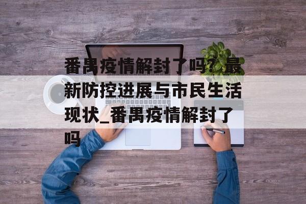 番禺疫情解封了吗？最新防控进展与市民生活现状_番禺疫情解封了吗