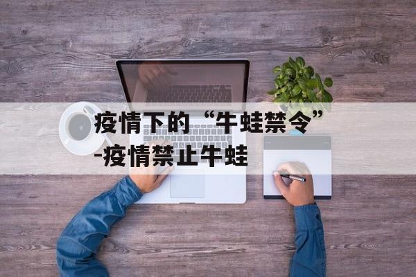 疫情下的“牛蛙禁令”-疫情禁止牛蛙