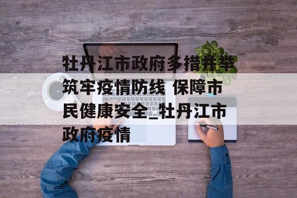 牡丹江市政府多措并举筑牢疫情防线 保障市民健康安全_牡丹江市政府疫情