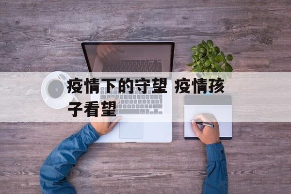 疫情下的守望 疫情孩子看望