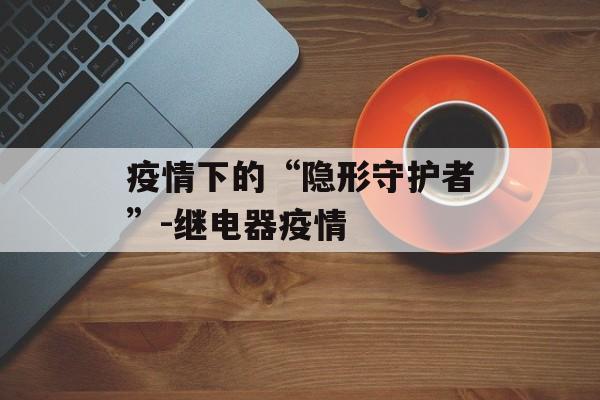 疫情下的“隐形守护者”-继电器疫情