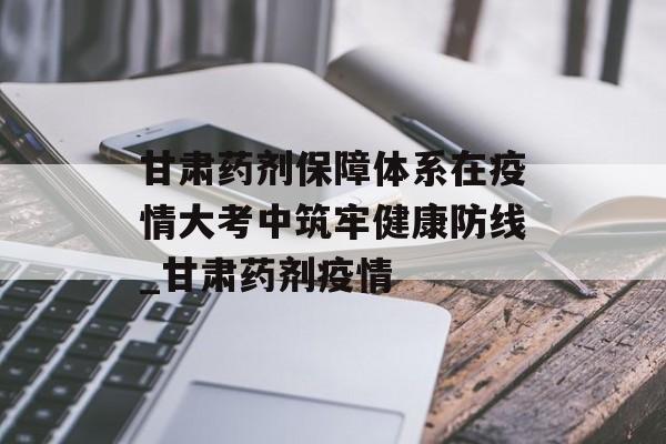 甘肃药剂保障体系在疫情大考中筑牢健康防线_甘肃药剂疫情
