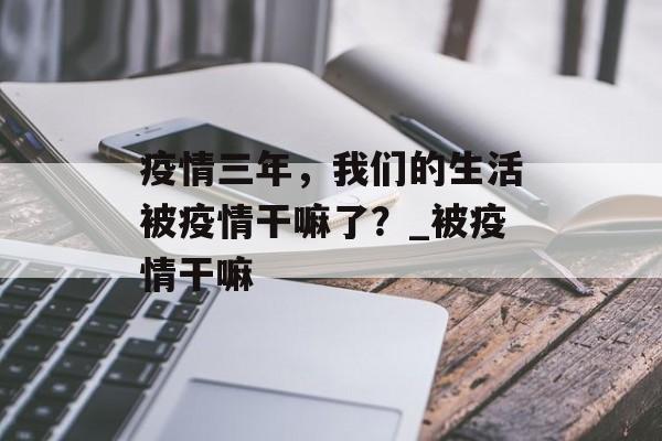 疫情三年，我们的生活被疫情干嘛了？_被疫情干嘛