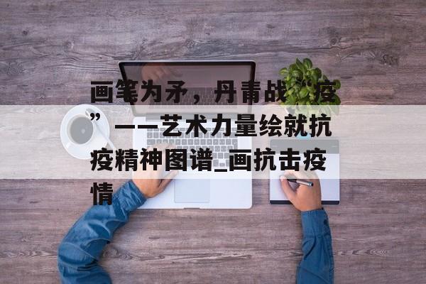 画笔为矛，丹青战“疫”——艺术力量绘就抗疫精神图谱_画抗击疫情