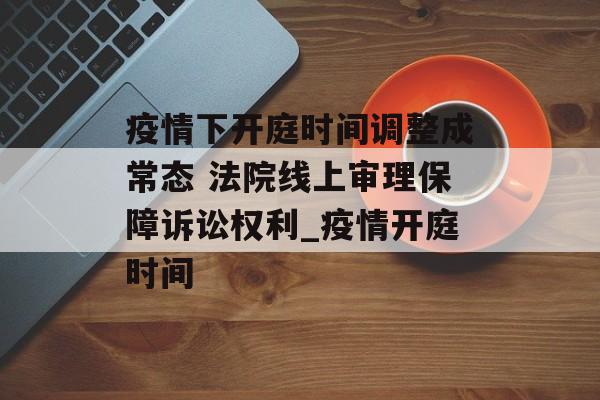疫情下开庭时间调整成常态 法院线上审理保障诉讼权利_疫情开庭时间