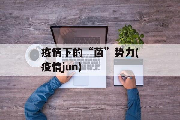 疫情下的“菌”势力(疫情jun)