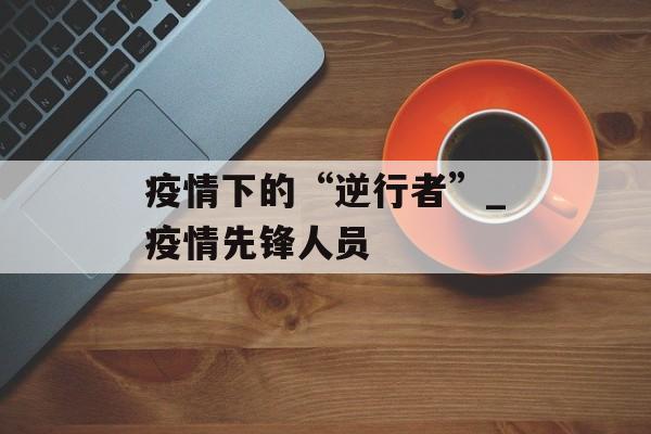 疫情下的“逆行者”_疫情先锋人员