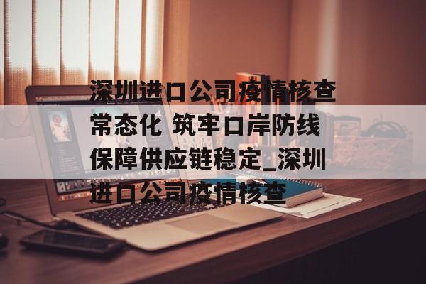 深圳进口公司疫情核查常态化 筑牢口岸防线保障供应链稳定_深圳进口公司疫情核查
