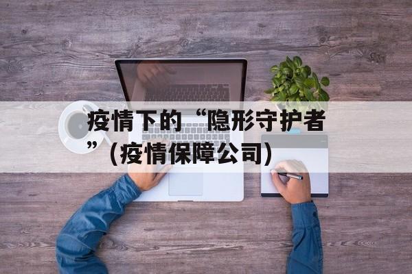 疫情下的“隐形守护者”(疫情保障公司)
