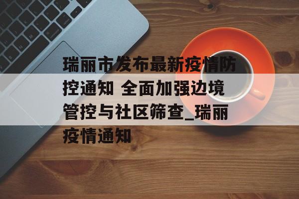 瑞丽市发布最新疫情防控通知 全面加强边境管控与社区筛查_瑞丽疫情通知