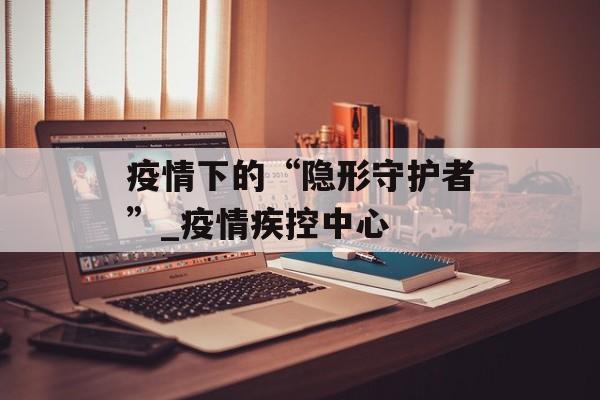 疫情下的“隐形守护者”_疫情疾控中心