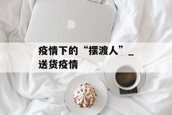 疫情下的“摆渡人”_送货疫情