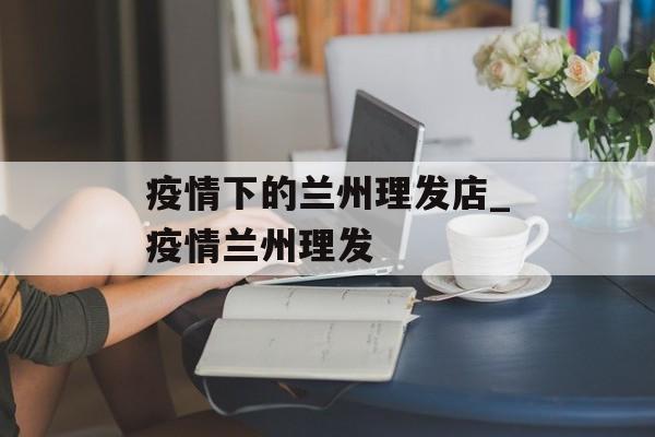 疫情下的兰州理发店_疫情兰州理发