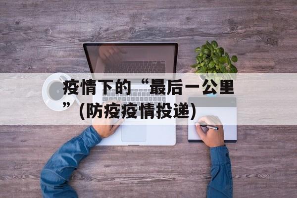 疫情下的“最后一公里”(防疫疫情投递)
