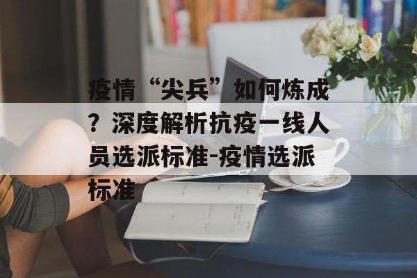 疫情“尖兵”如何炼成？深度解析抗疫一线人员选派标准-疫情选派标准