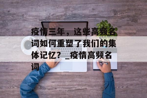 疫情三年，这些高频名词如何重塑了我们的集体记忆？_疫情高频名词