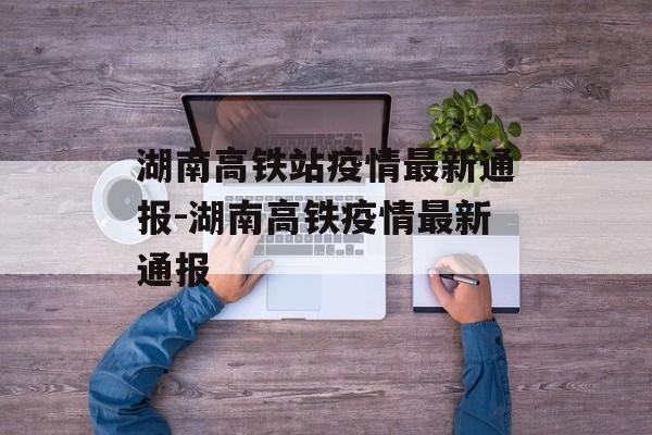 湖南高铁站疫情最新通报-湖南高铁疫情最新通报