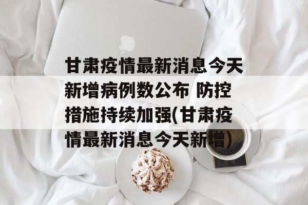 甘肃疫情最新消息今天新增病例数公布 防控措施持续加强(甘肃疫情最新消息今天新增)