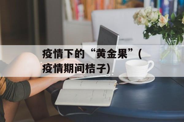 疫情下的“黄金果”(疫情期间桔子)