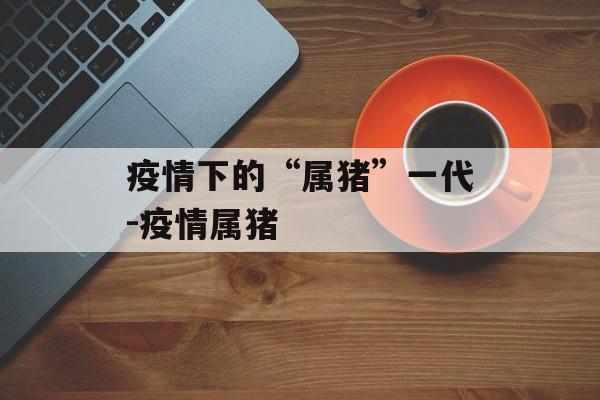 疫情下的“属猪”一代-疫情属猪