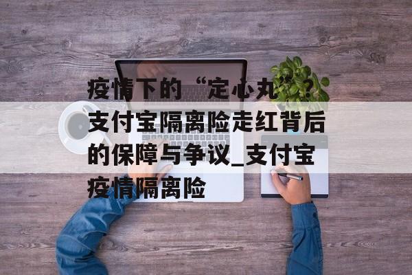 疫情下的“定心丸”？支付宝隔离险走红背后的保障与争议_支付宝疫情隔离险