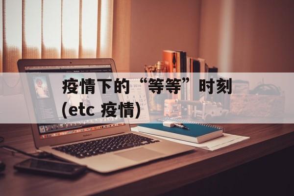 疫情下的“等等”时刻(etc 疫情)