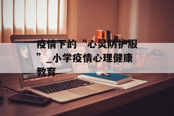 疫情下的“心灵防护服”_小学疫情心理健康教育